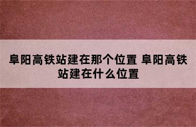 阜阳高铁站建在那个位置 阜阳高铁站建在什么位置